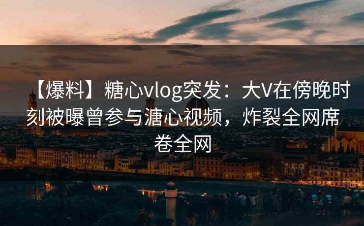 【爆料】糖心vlog突发:大V在傍晚时刻被曝曾参与溏心视频,炸裂全网席卷全网 【爆料】糖心vlog突发:大V在傍晚时刻被曝曾参与溏心视频,炸裂全网席卷全网