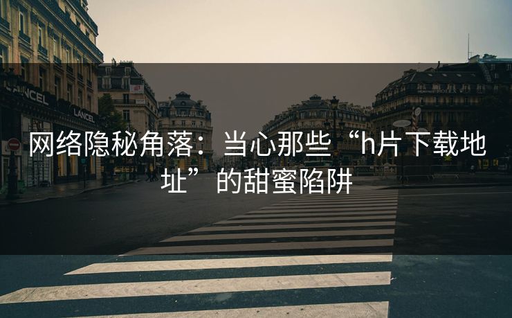 网络隐秘角落：当心那些“h片下载地址”的甜蜜陷阱