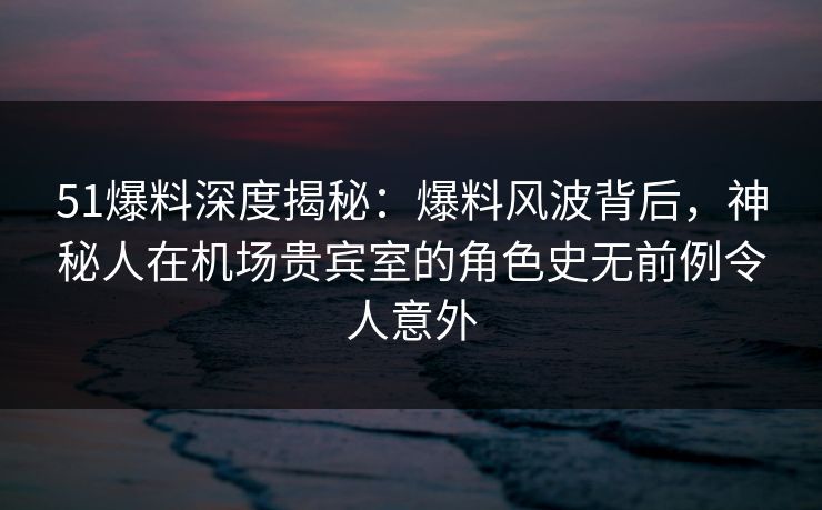 51爆料深度揭秘：爆料风波背后，神秘人在机场贵宾室的角色史无前例令人意外