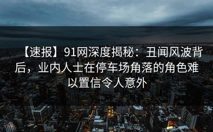 【速报】91网深度揭秘：丑闻风波背后，业内人士在停车场角落的角色难以置信令人意外