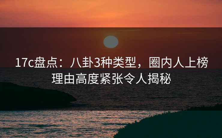 17c盘点：八卦3种类型，圈内人上榜理由高度紧张令人揭秘