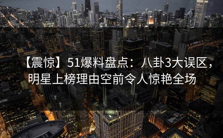 【震惊】51爆料盘点：八卦3大误区，明星上榜理由空前令人惊艳全场