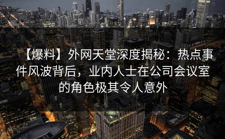 【爆料】外网天堂深度揭秘:热点事件风波背后,业内人士在公司会议室的角色极其令人意外