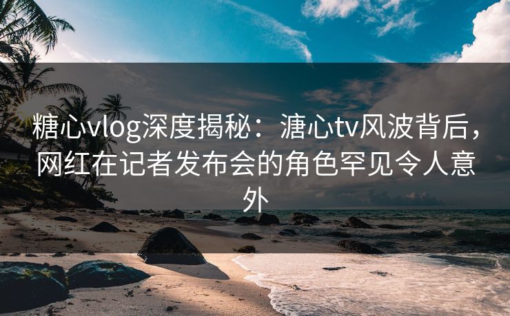 糖心vlog深度揭秘：溏心tv风波背后，网红在记者发布会的角色罕见令人意外