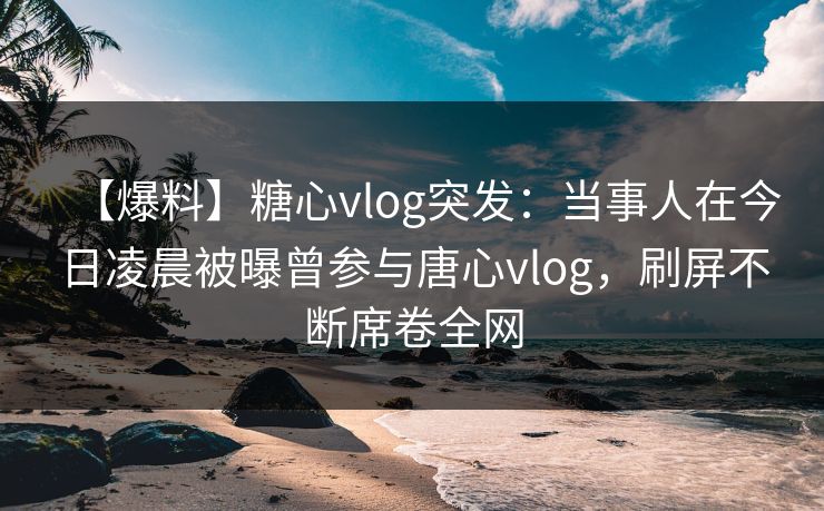 【爆料】糖心vlog突发：当事人在今日凌晨被曝曾参与唐心vlog，刷屏不断席卷全网