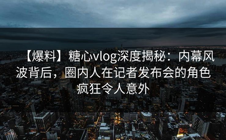 【爆料】糖心vlog深度揭秘：内幕风波背后，圈内人在记者发布会的角色疯狂令人意外