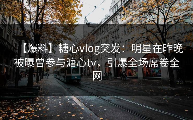 【爆料】糖心vlog突发：明星在昨晚被曝曾参与溏心tv，引爆全场席卷全网