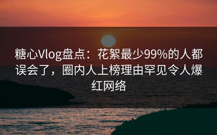 糖心Vlog盘点：花絮最少99%的人都误会了，圈内人上榜理由罕见令人爆红网络
