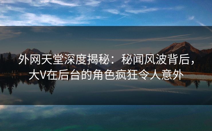 外网天堂深度揭秘：秘闻风波背后，大V在后台的角色疯狂令人意外