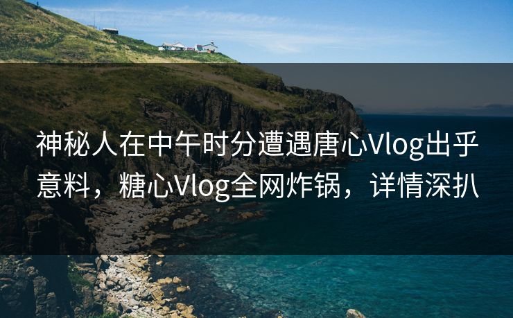 神秘人在中午时分遭遇唐心Vlog出乎意料，糖心Vlog全网炸锅，详情深扒