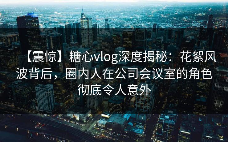 【震惊】糖心vlog深度揭秘:花絮风波背后,圈内人在公司会议室的角色彻底令人意外 第1张 【震惊】糖心vlog深度揭秘:花絮风波背后,圈内人在公司会议室的角色彻底令人意外 第1张