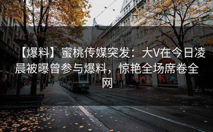 【爆料】蜜桃传媒突发：大V在今日凌晨被曝曾参与爆料，惊艳全场席卷全网