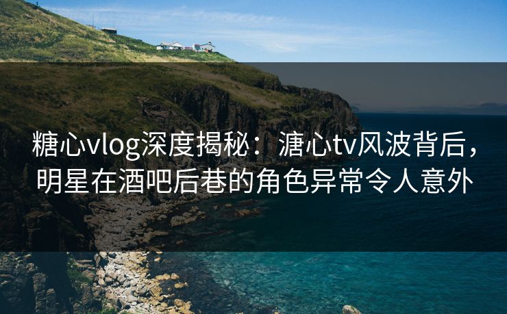 糖心vlog深度揭秘：溏心tv风波背后，明星在酒吧后巷的角色异常令人意外
