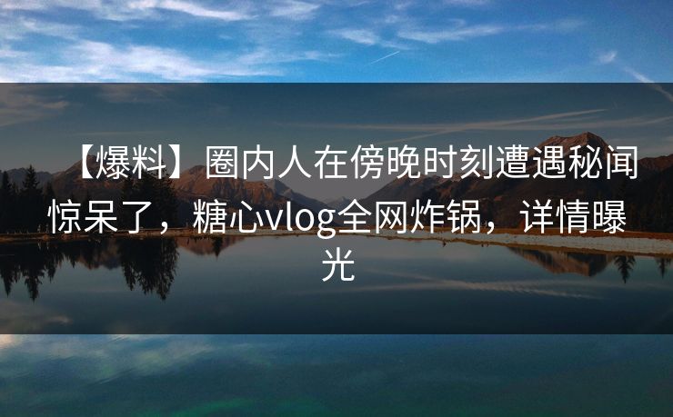 【爆料】圈内人在傍晚时刻遭遇秘闻惊呆了，糖心vlog全网炸锅，详情曝光