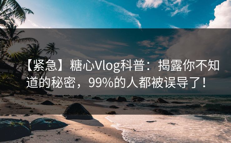 【紧急】糖心Vlog科普：揭露你不知道的秘密，99%的人都被误导了！
