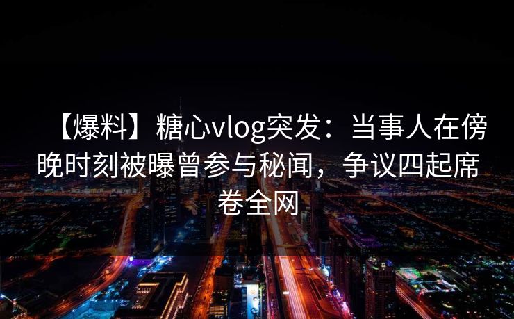 【爆料】糖心vlog突发：当事人在傍晚时刻被曝曾参与秘闻，争议四起席卷全网