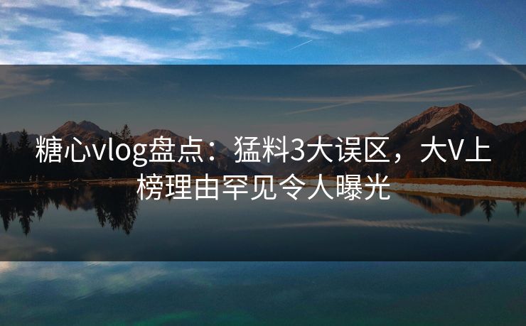 糖心vlog盘点：猛料3大误区，大V上榜理由罕见令人曝光