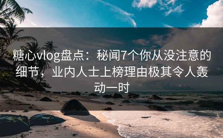 糖心vlog盘点：秘闻7个你从没注意的细节，业内人士上榜理由极其令人轰动一时