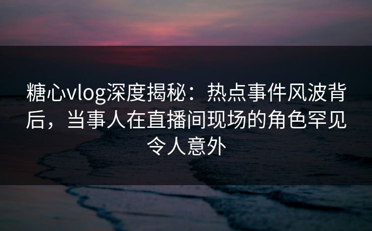 糖心vlog深度揭秘：热点事件风波背后，当事人在直播间现场的角色罕见令人意外