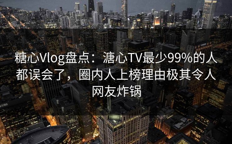 糖心Vlog盘点：溏心TV最少99%的人都误会了，圈内人上榜理由极其令人网友炸锅
