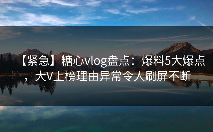 【紧急】糖心vlog盘点：爆料5大爆点，大V上榜理由异常令人刷屏不断