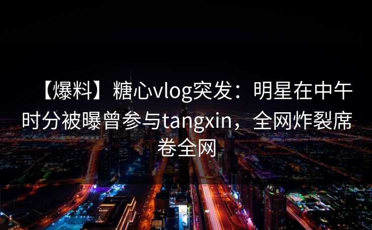 【爆料】糖心vlog突发：明星在中午时分被曝曾参与tangxin，全网炸裂席卷全网