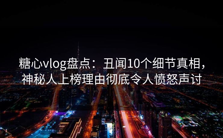 糖心vlog盘点：丑闻10个细节真相，神秘人上榜理由彻底令人愤怒声讨