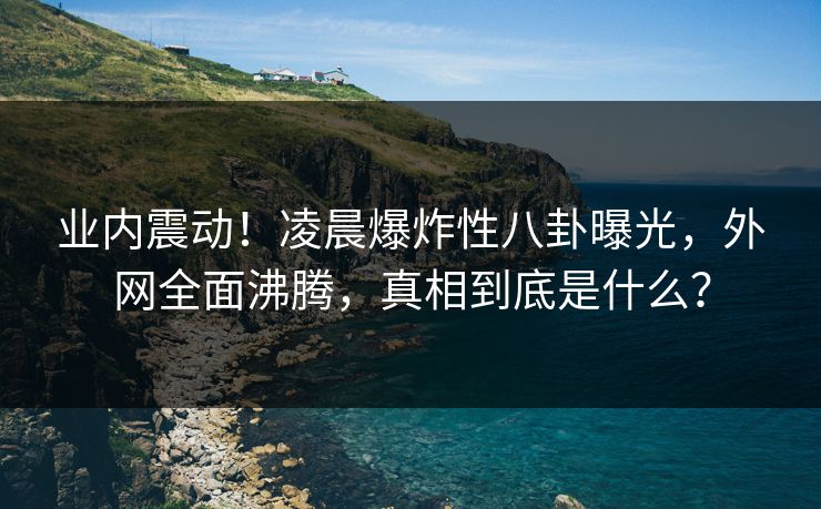 业内震动！凌晨爆炸性八卦曝光，外网全面沸腾，真相到底是什么？