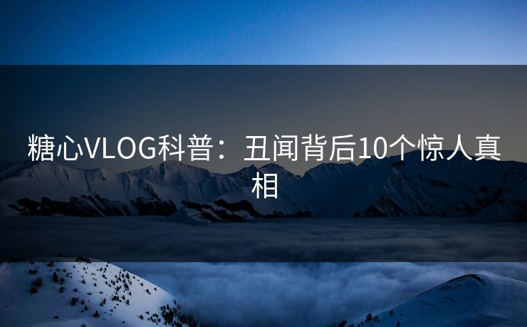 糖心VLOG科普：丑闻背后10个惊人真相