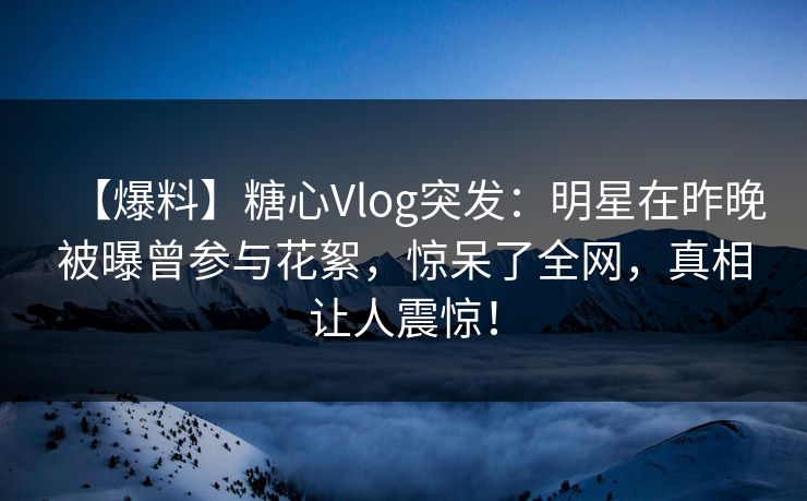 【爆料】糖心Vlog突发：明星在昨晚被曝曾参与花絮，惊呆了全网，真相让人震惊！