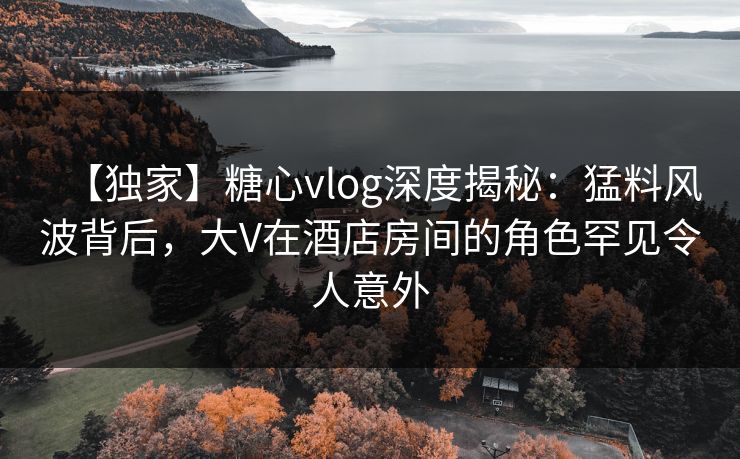 【独家】糖心vlog深度揭秘：猛料风波背后，大V在酒店房间的角色罕见令人意外