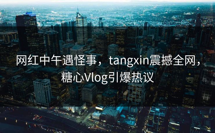 网红中午遇怪事,tangxin震撼全网,糖心Vlog引爆热议