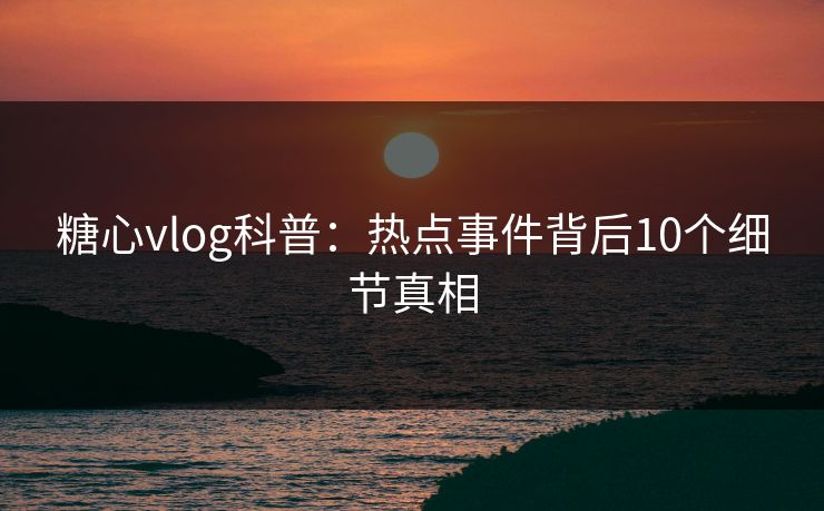糖心vlog科普：热点事件背后10个细节真相