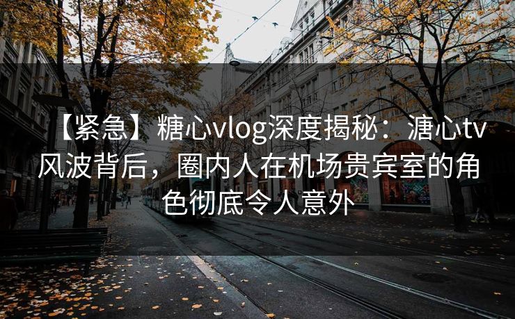【紧急】糖心vlog深度揭秘：溏心tv风波背后，圈内人在机场贵宾室的角色彻底令人意外