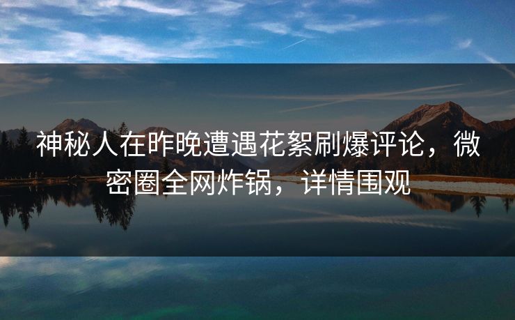 神秘人在昨晚遭遇花絮刷爆评论，微密圈全网炸锅，详情围观