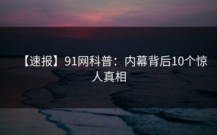 【速报】91网科普:内幕背后10个惊人真相 【速报】91网科普:内幕背后10个惊人真相