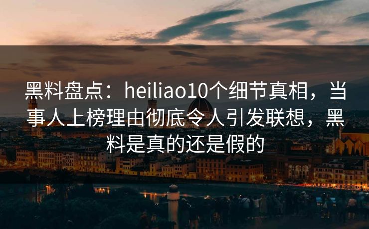 黑料盘点：heiliao10个细节真相，当事人上榜理由彻底令人引发联想，黑料是真的还是假的