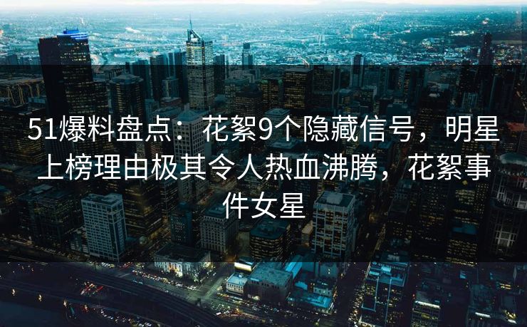 51爆料盘点：花絮9个隐藏信号，明星上榜理由极其令人热血沸腾，花絮事件女星