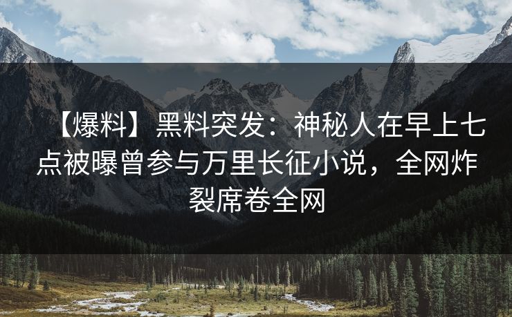 【爆料】黑料突发：神秘人在早上七点被曝曾参与万里长征小说，全网炸裂席卷全网