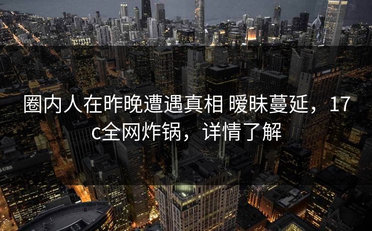 圈内人在昨晚遭遇真相 暧昧蔓延，17c全网炸锅，详情了解