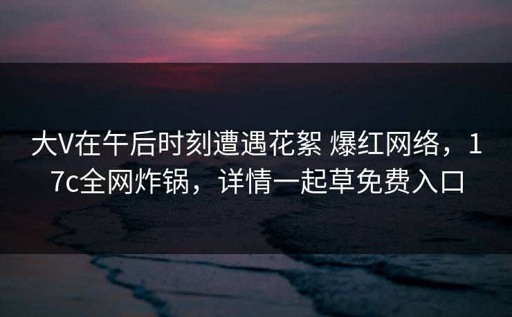 大V在午后时刻遭遇花絮 爆红网络，17c全网炸锅，详情一起草免费入口