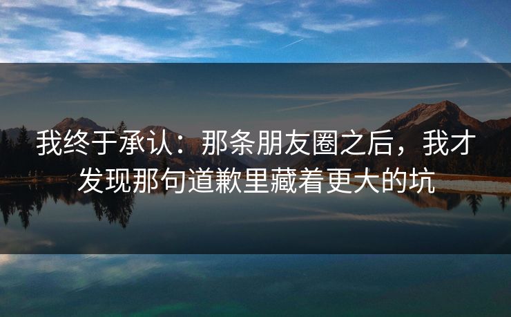 我终于承认：那条朋友圈之后，我才发现那句道歉里藏着更大的坑