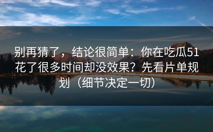 别再猜了，结论很简单：你在吃瓜51花了很多时间却没效果？先看片单规划（细节决定一切）