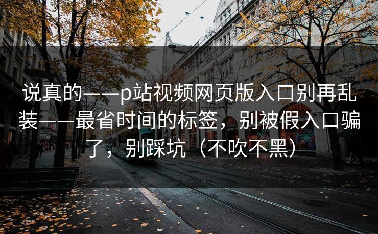 说真的——p站视频网页版入口别再乱装——最省时间的标签,别被假入口骗了,别踩坑(不吹不黑)