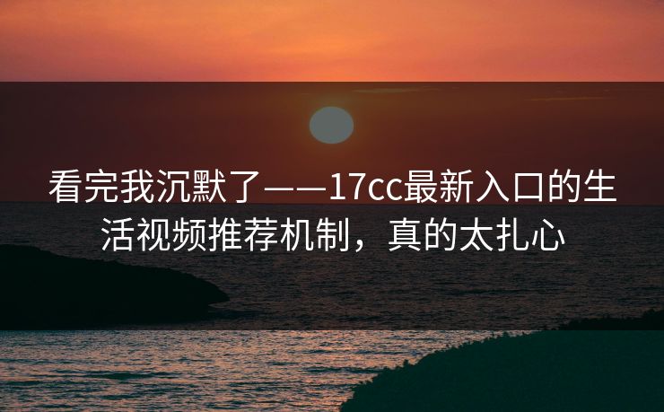 看完我沉默了——17cc最新入口的生活视频推荐机制，真的太扎心