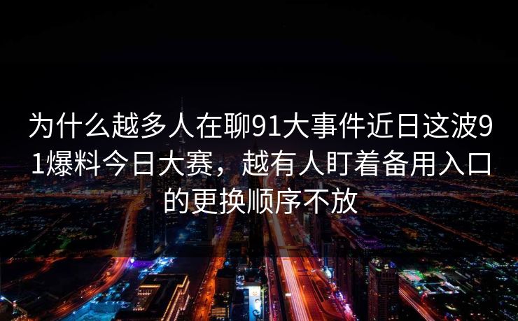 为什么越多人在聊91大事件近日这波91爆料今日大赛，越有人盯着备用入口的更换顺序不放
